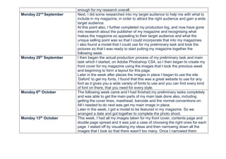 enough for my research overall.
Monday 22nd
September Next, I did some researched into my target audience to help me with what to
include in my magazine, in order to attract the right audience and gain a wide
target audience.
At this point also, I further completed my production log, and now have gone
into research about the publisher of my magazine and recognising what
makes the magazine so appealing to their target audience and what the
unique selling point was so that I could incorporate that into my magazines.
I also found a model that I could use for my preliminary task and took the
pictures so that I was ready to start putting my magazine together the
following week.
Monday 29th
September I then began the actual production process of my preliminary task and main
task which I started, on Adobe Photoshop CS4, so I then began to create my
front cover for my magazine using the images that I took the previous week
and beginning to form a layout for this page.
Later in the week after places the images in place I began to use the site
‘Dafont’ to get my fonts, I found that this was a great website to use for any
font as it gives you a wide variety of fonts to use and you can find every kind
of font on there, that you need for every style.
Monday 6th
October The following week came and I had finished my preliminary tasks completely
and was able to get the main parts of my main task done also, including
getting the cover lines, masthead, barcode and the normal conventions on.
All I needed to do next was get my main image in place.
Later in the week, I got a model to be featured in my magazine. So we
arranged a date and got together to complete the photo shoot.
Monday 13th
October This week, I had all my images taken for my front cover, contents page and
double page spread and it was just a case of choosing the right ones for each
page. I stated off by visualising my ideas and then narrowing down all the
images that I took so that there wasn't too many. Once I narrowed them
 