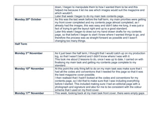 down, I began to manipulate them to how I wanted them to be and this
helped me because it let me see which images would suit the magazine and
which wouldn't.
Later that week I began to do my main task contents page.
Monday 20th
October As this was the last week before the half term, my main priorities were getting
my front cover completed and my contents page almost completed, as I
already had the images, this was easy and didn't take me long, it was just a
fact of trying to get the layout right and up to a good standard.
Later this week I began to draw out my hand drawn drafts for my contents
page, so that before I began to start I knew where I wanted things to go, and
therefore the process was as straight forward as possible and I wasn't
changing too many things.
Half Term
Monday 3rd
November As it just been the half term, I thought that I would catch up on my production
log, so that I wasn't behind and I didn't know where I was with it.
This took me about 2 lessons to do, once I was up to date, I carried on with
finalising my main task and getting my contents page complete to my
standard.
Monday 10th
November At this point the only thing left to do on my main task was make sure that I
had all the codes and conventions that I needed for this page so that it was
the best magazine cover possible.
I then realised that I hadn't looked at the codes and conventions for my
contents page, so I did that to make sure that I was including everything
before I started. This included making sure I had an editorial page with a
photograph and signature and also for me to be consistent with the colour
scheme that I used on my front cover.
Monday 17th
November This week, looking back at my main task front cover, there were empty gaps
 