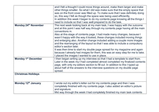 and I felt a thought I could move things around, make them larger and make
other things smaller. So what I did was make sure that the empty space that
was on the front cover was filled up. To make sure that I was definitely doing
so, this way I felt as though the space was being used efficiently.
In addition this week I began to do my contents page knowing all the things I
need to include so that I was well prepared to do the task.
Monday 24th
November The next week looking back at my main task, I was happy with the outcome
and at this point I was half way through my contents page having all the main
conventions in.
Also at this stage of contents page, I had made many changes, because I
wasn’t happy with the way it looked, these changes included moving things
and enlarging also. Another change included adding a couple more images
and the rearranging of the layout so that I was able to include a compulsory
editor’s section later.
It was then time to start my double page spread for my magazine and again
because I already had images for them, this was an easy step for me to take.
I placed the images I wanted to use in place.
Monday 1st
December I then began writing up my interview so that I had a template to start from.
Later in the week my I had completed almost completed my finalized contents
page, with only my editors section to fill out. In addition to this I typed up
about half of the answers to the interview questions on my double page
spread.
Christmas Holidays
Monday 12th
January I wrote out my editor’s letter out for my contents page and then I was
completely finished with my contents page. I also added an editor’s picture
and signature.
Mid way through the week I had completely finished my main task contents
 