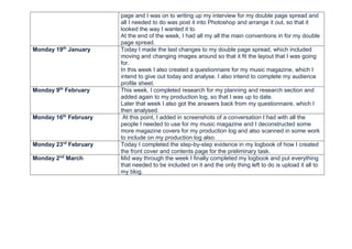 page and I was on to writing up my interview for my double page spread and
all I needed to do was post it into Photoshop and arrange it out, so that it
looked the way I wanted it to.
At the end of the week, I had all my all the main conventions in for my double
page spread.
Monday 19th
January Today I made the last changes to my double page spread, which included
moving and changing images around so that it fit the layout that I was going
for.
In this week I also created a questionnaire for my music magazine, which I
intend to give out today and analyse. I also intend to complete my audience
profile sheet.
Monday 9th
February This week, I completed research for my planning and research section and
added again to my production log, so that I was up to date.
Later that week I also got the answers back from my questionnaire, which I
then analysed.
Monday 16th
February At this point, I added in screenshots of a conversation I had with all the
people I needed to use for my music magazine and I deconstructed some
more magazine covers for my production log and also scanned in some work
to include on my production log also.
Monday 23rd
February Today I completed the step-by-step evidence in my logbook of how I created
the front cover and contents page for the preliminary task.
Monday 2nd
March Mid way through the week I finally completed my logbook and put everything
that needed to be included on it and the only thing left to do is upload it all to
my blog.
 