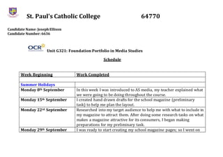 St. Paul’s Catholic College 64770
Candidate Name: JosephEllison
Candidate Number: 6636
Unit G321: Foundation Portfolio in Media Studies
Schedule
Week Beginning Work Completed
Summer Holidays
Monday 8th September In this week I was introduced to AS media, my teacher explained what
we were going to be doing throughout the course.
Monday 15th September I created hand drawn drafts for the school magazine (preliminary
task) to help me plan the layout.
Monday 22rd September Researched into my target audience to help me with what to include in
my magazine to attract them. After doing some research tasks on what
makes a magazine attractive for its consumers, I began making
preparations for my preliminary task.
Monday 29th September I was ready to start creating my school magazine pages; so I went on
 