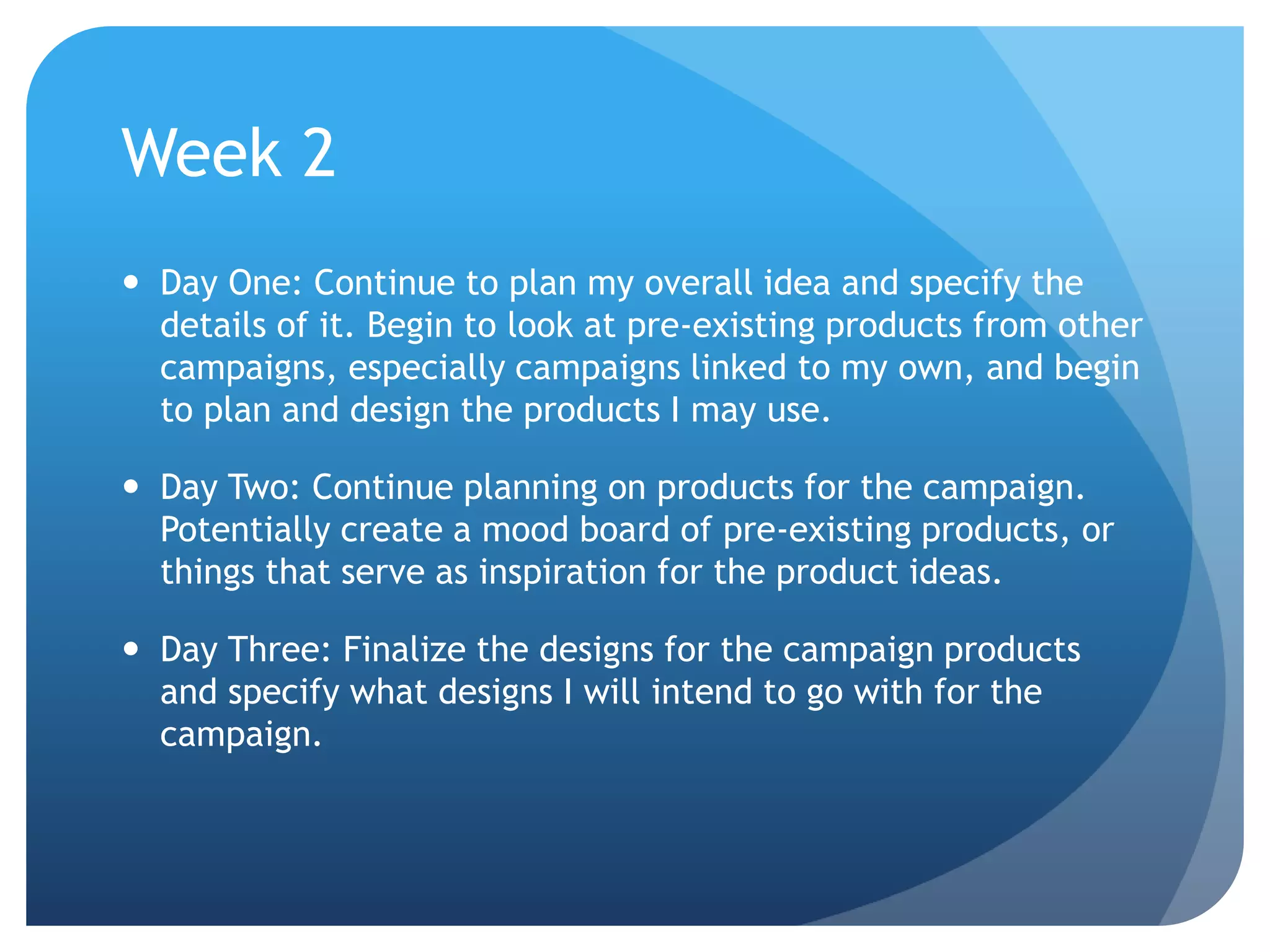 Week 2
 Day One: Continue to plan my overall idea and specify the
details of it. Begin to look at pre-existing products from other
campaigns, especially campaigns linked to my own, and begin
to plan and design the products I may use.
 Day Two: Continue planning on products for the campaign.
Potentially create a mood board of pre-existing products, or
things that serve as inspiration for the product ideas.
 Day Three: Finalize the designs for the campaign products
and specify what designs I will intend to go with for the
campaign.
 