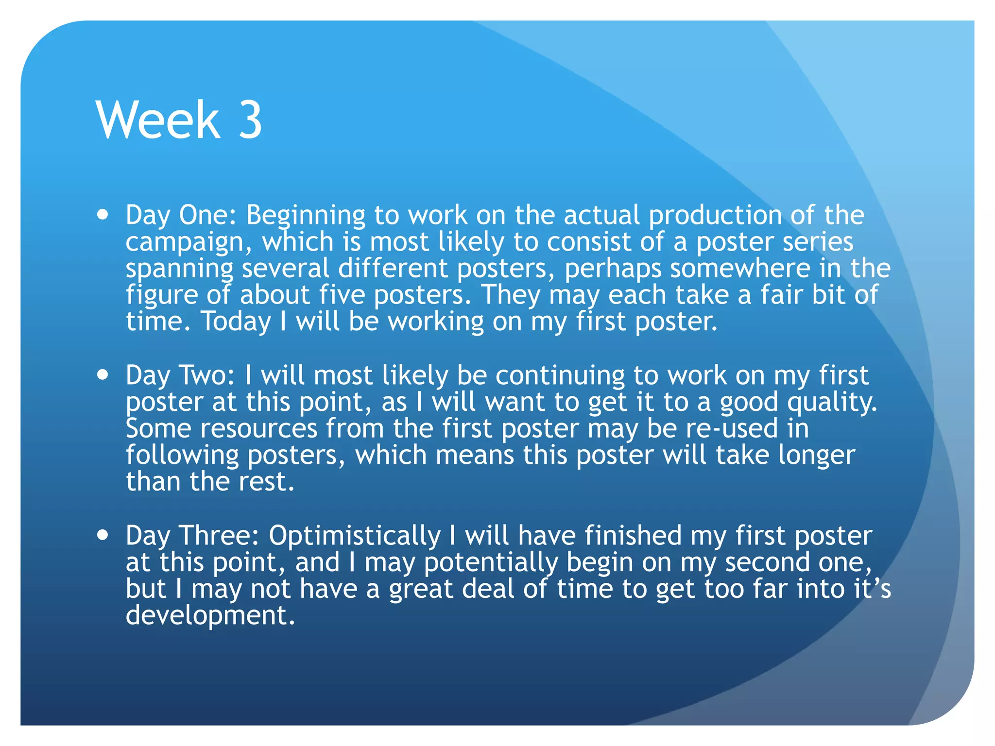 Week 3
 Day One: Beginning to work on the actual production of the
campaign, which is most likely to consist of a poster series
spanning several different posters, perhaps somewhere in the
figure of about five posters. They may each take a fair bit of
time. Today I will be working on my first poster.
 Day Two: I will most likely be continuing to work on my first
poster at this point, as I will want to get it to a good quality.
Some resources from the first poster may be re-used in
following posters, which means this poster will take longer
than the rest.
 Day Three: Optimistically I will have finished my first poster
at this point, and I may potentially begin on my second one,
but I may not have a great deal of time to get too far into it’s
development.
 