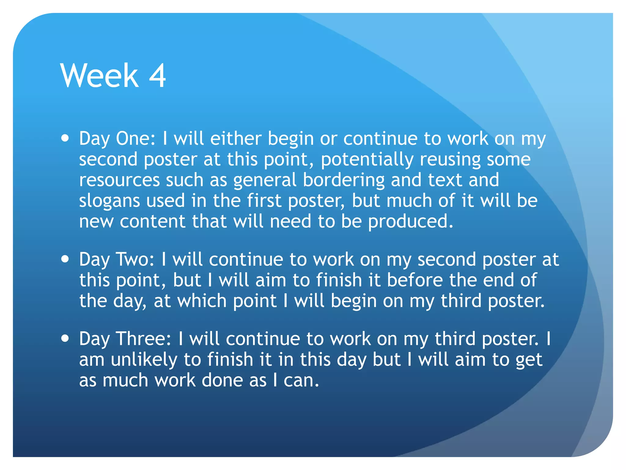 Week 4
 Day One: I will either begin or continue to work on my
second poster at this point, potentially reusing some
resources such as general bordering and text and
slogans used in the first poster, but much of it will be
new content that will need to be produced.
 Day Two: I will continue to work on my second poster at
this point, but I will aim to finish it before the end of
the day, at which point I will begin on my third poster.
 Day Three: I will continue to work on my third poster. I
am unlikely to finish it in this day but I will aim to get
as much work done as I can.
 