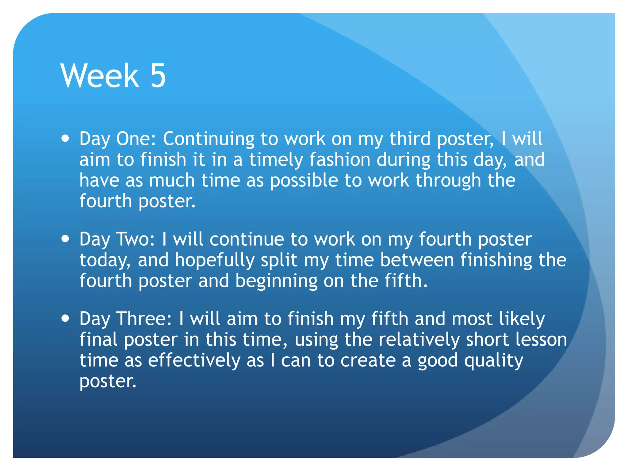Week 5
 Day One: Continuing to work on my third poster, I will
aim to finish it in a timely fashion during this day, and
have as much time as possible to work through the
fourth poster.
 Day Two: I will continue to work on my fourth poster
today, and hopefully split my time between finishing the
fourth poster and beginning on the fifth.
 Day Three: I will aim to finish my fifth and most likely
final poster in this time, using the relatively short lesson
time as effectively as I can to create a good quality
poster.
 