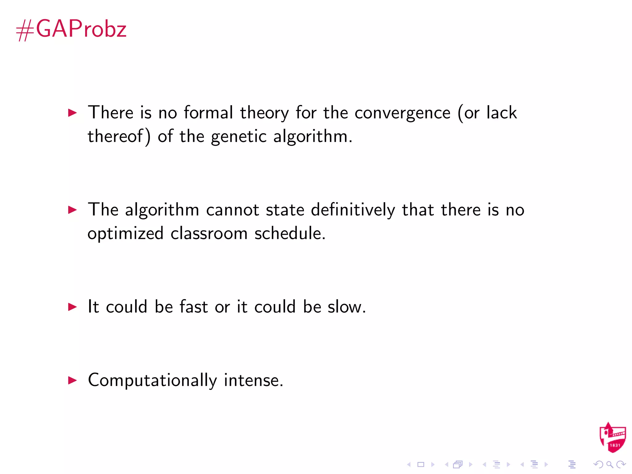 #GAProbz
There is no formal theory for the convergence (or lack
thereof) of the genetic algorithm.
The algorithm cannot state deﬁnitively that there is no
optimized classroom schedule.
It could be fast or it could be slow.
Computationally intense.
 