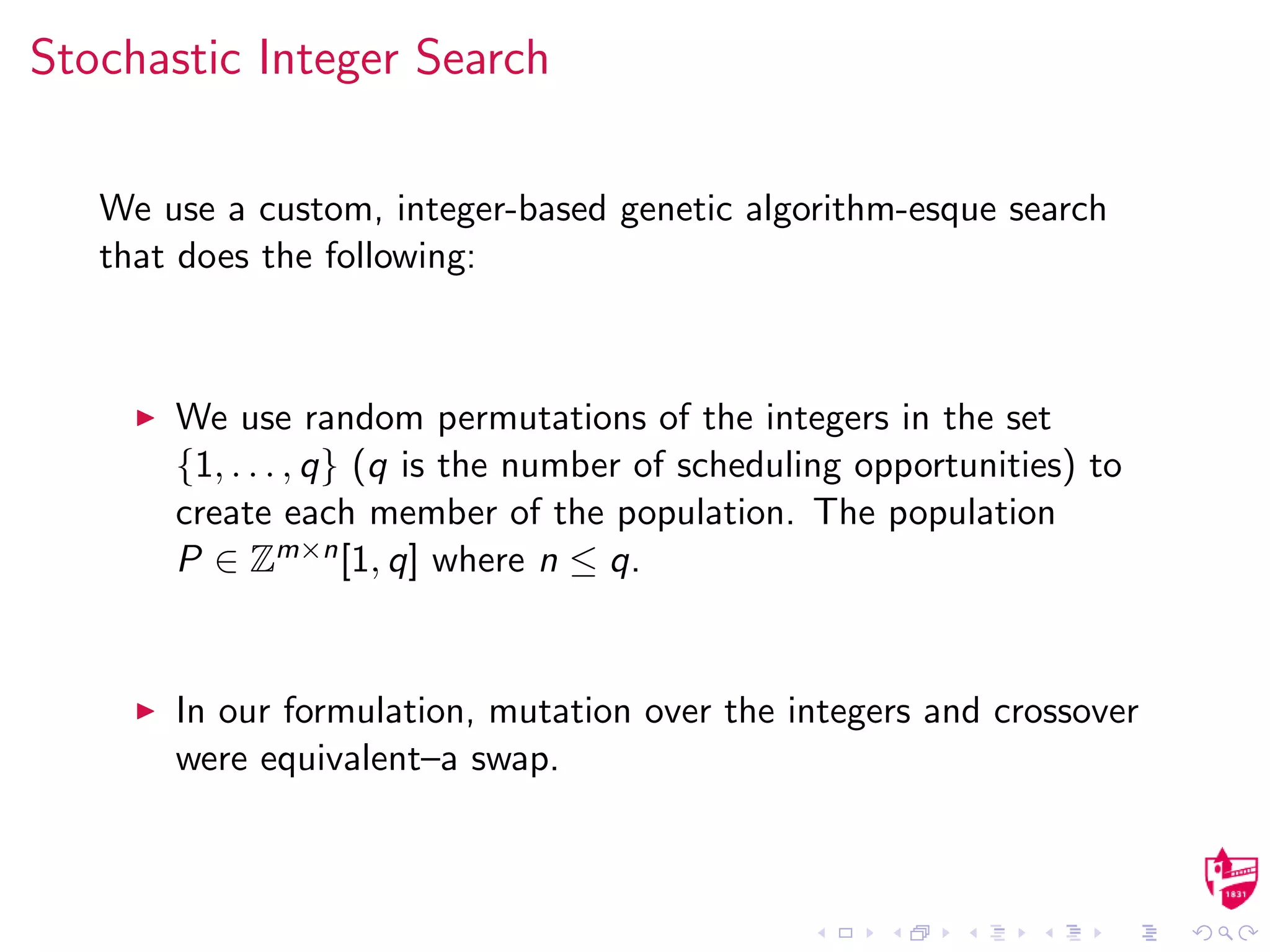 Stochastic Integer Search
We use a custom, integer-based genetic algorithm-esque search
that does the following:
We use random permutations of the integers in the set
{1, . . . , q} (q is the number of scheduling opportunities) to
create each member of the population. The population
P ∈ Zm×n[1, q] where n ≤ q.
In our formulation, mutation over the integers and crossover
were equivalent–a swap.
 