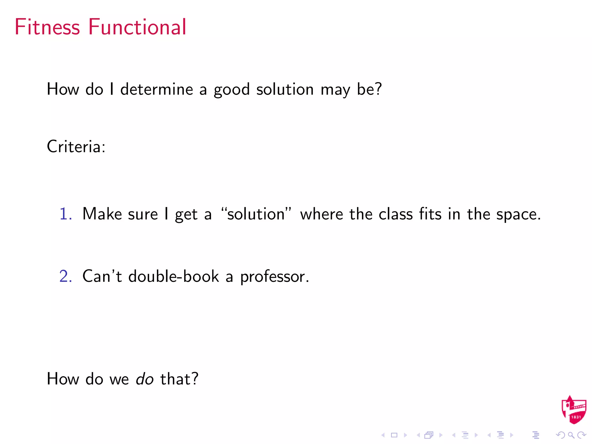 Fitness Functional
How do I determine a good solution may be?
Criteria:
1. Make sure I get a “solution” where the class ﬁts in the space.
2. Can’t double-book a professor.
How do we do that?
 