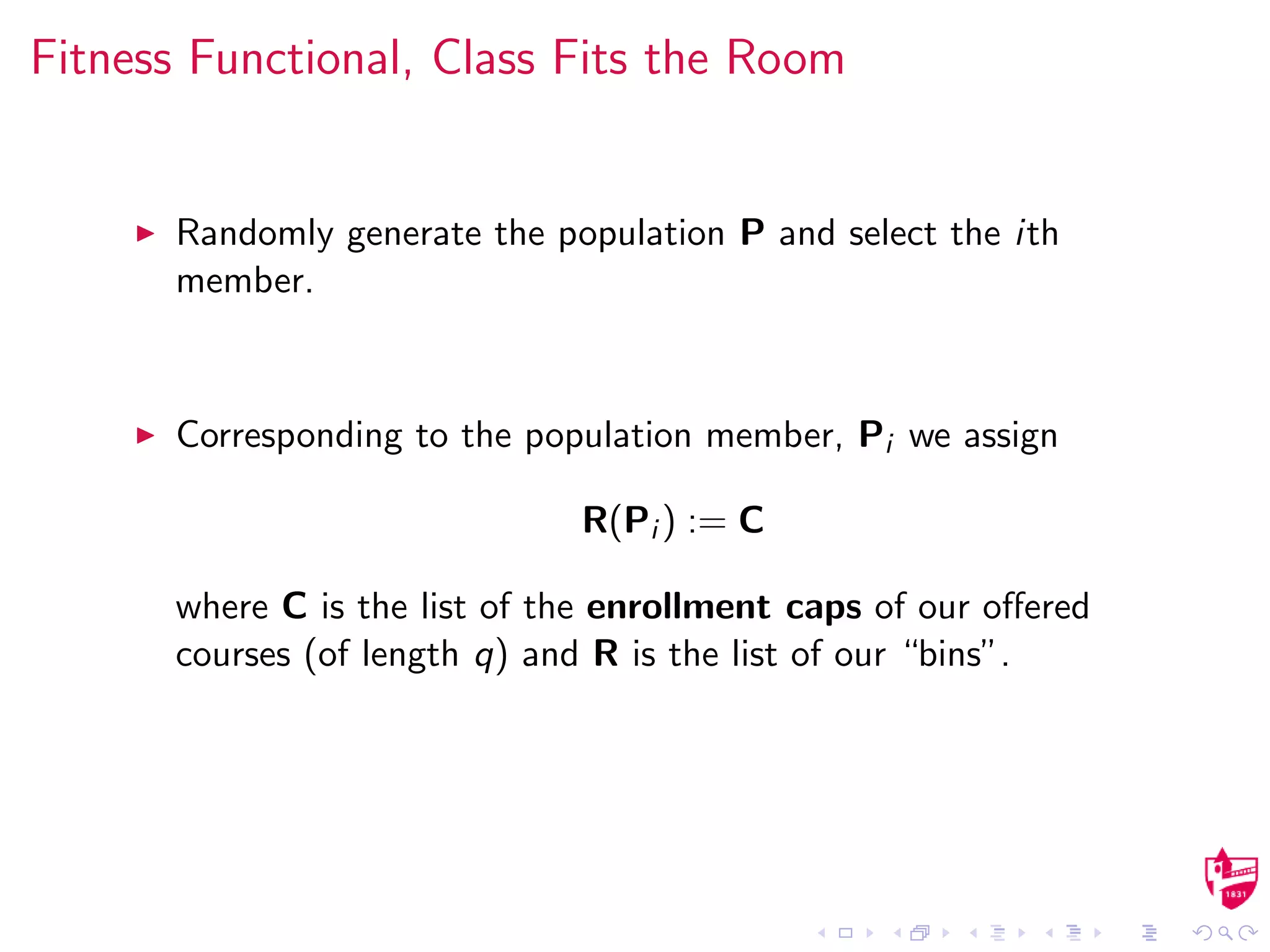 Fitness Functional, Class Fits the Room
Randomly generate the population P and select the ith
member.
Corresponding to the population member, Pi we assign
R(Pi ) := C
where C is the list of the enrollment caps of our oﬀered
courses (of length q) and R is the list of our “bins”.
 