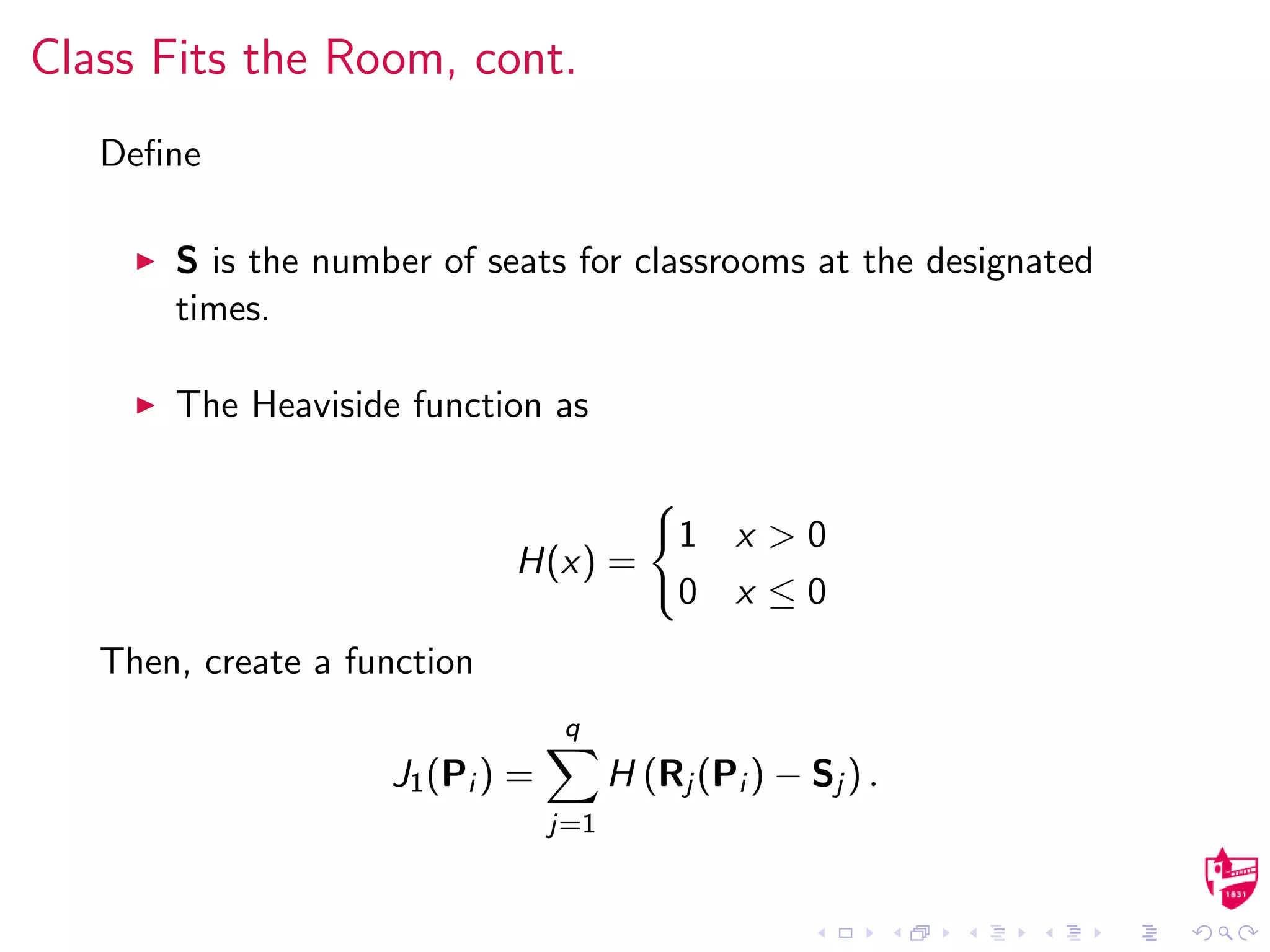 Class Fits the Room, cont.
Deﬁne
S is the number of seats for classrooms at the designated
times.
The Heaviside function as
H(x) =
1 x > 0
0 x ≤ 0
Then, create a function
J1(Pi ) =
q
j=1
H (Rj (Pi ) − Sj ) .
 