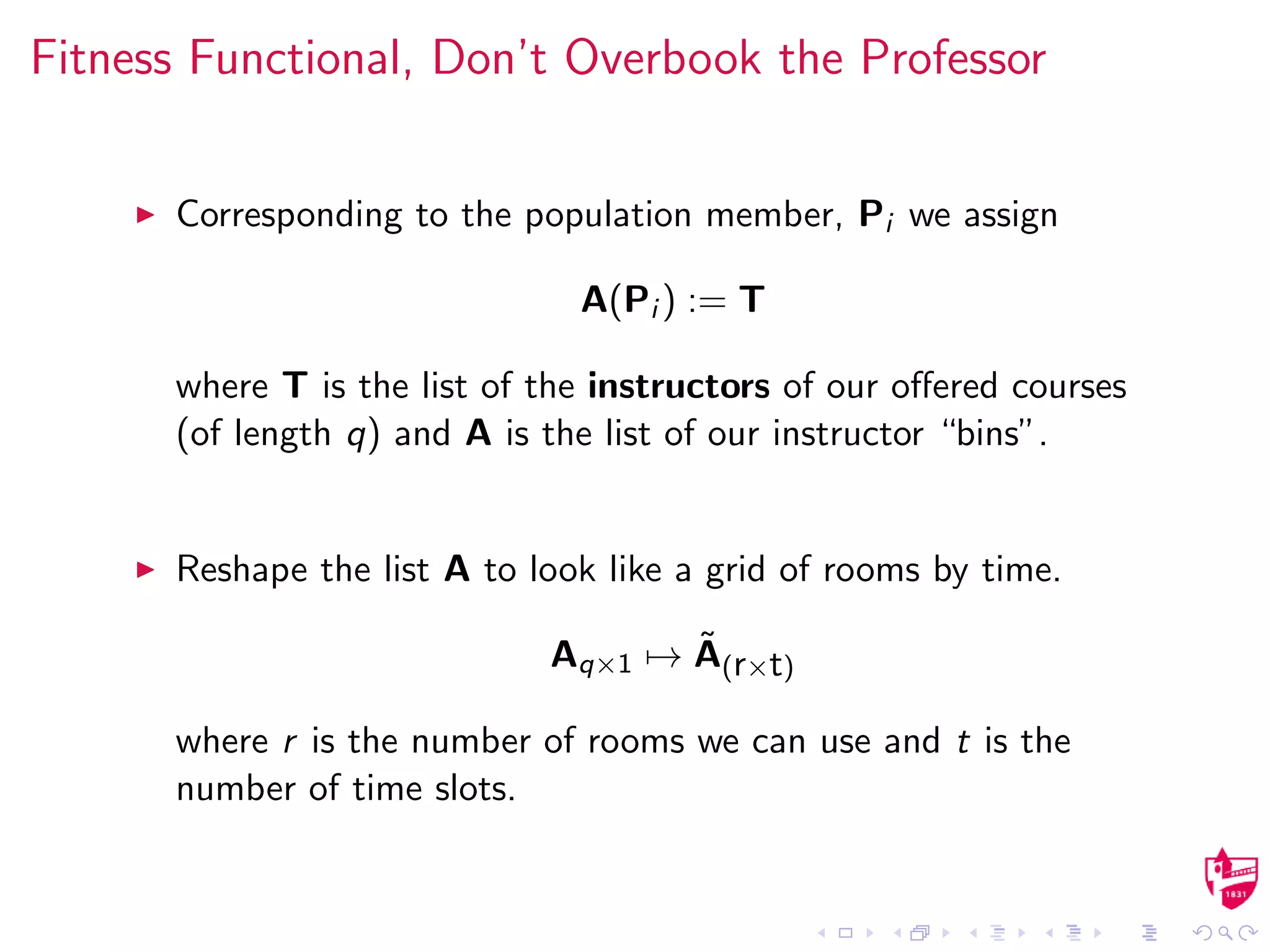 Fitness Functional, Don’t Overbook the Professor
Corresponding to the population member, Pi we assign
A(Pi ) := T
where T is the list of the instructors of our oﬀered courses
(of length q) and A is the list of our instructor “bins”.
Reshape the list A to look like a grid of rooms by time.
Aq×1 → ˜A(r×t)
where r is the number of rooms we can use and t is the
number of time slots.
 