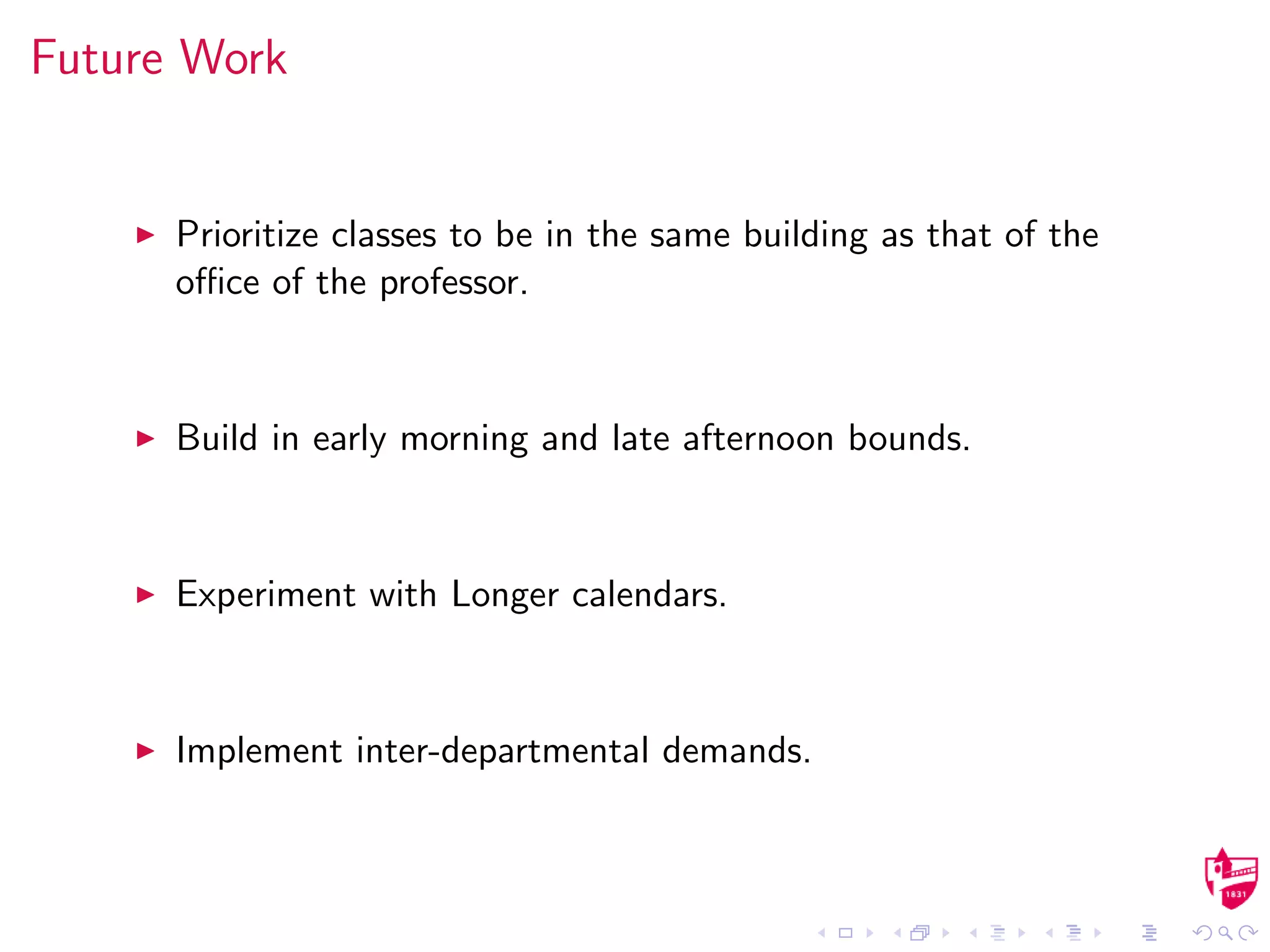 Future Work
Prioritize classes to be in the same building as that of the
oﬃce of the professor.
Build in early morning and late afternoon bounds.
Experiment with Longer calendars.
Implement inter-departmental demands.
 
