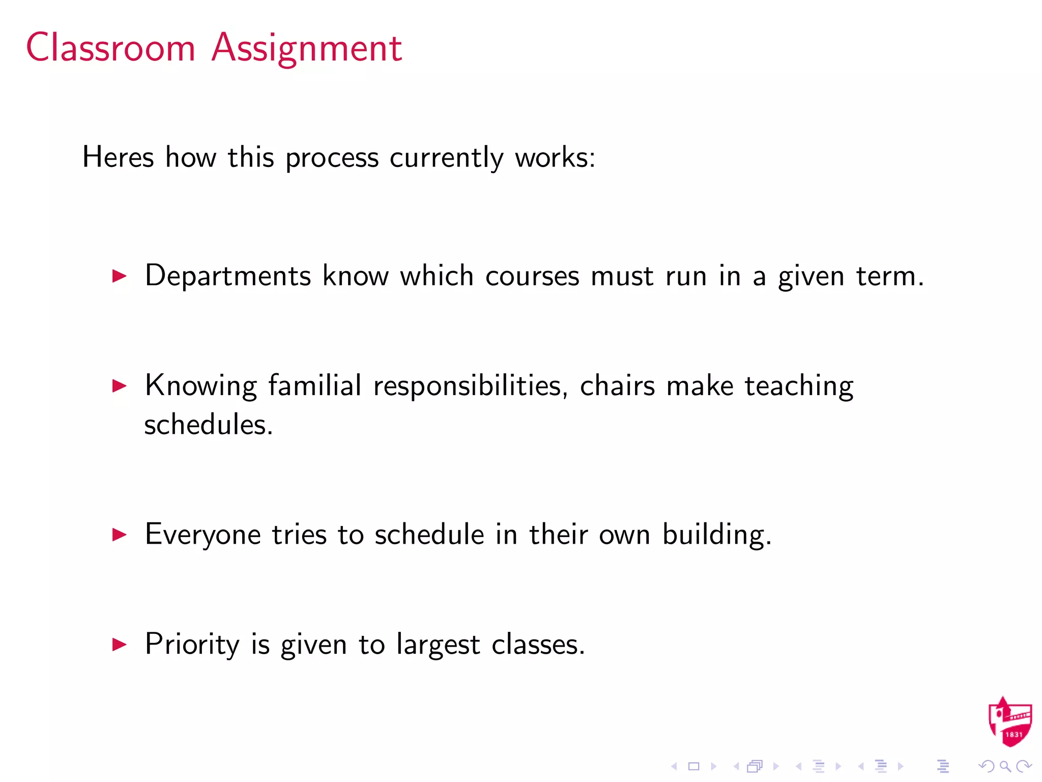Classroom Assignment
Heres how this process currently works:
Departments know which courses must run in a given term.
Knowing familial responsibilities, chairs make teaching
schedules.
Everyone tries to schedule in their own building.
Priority is given to largest classes.
 