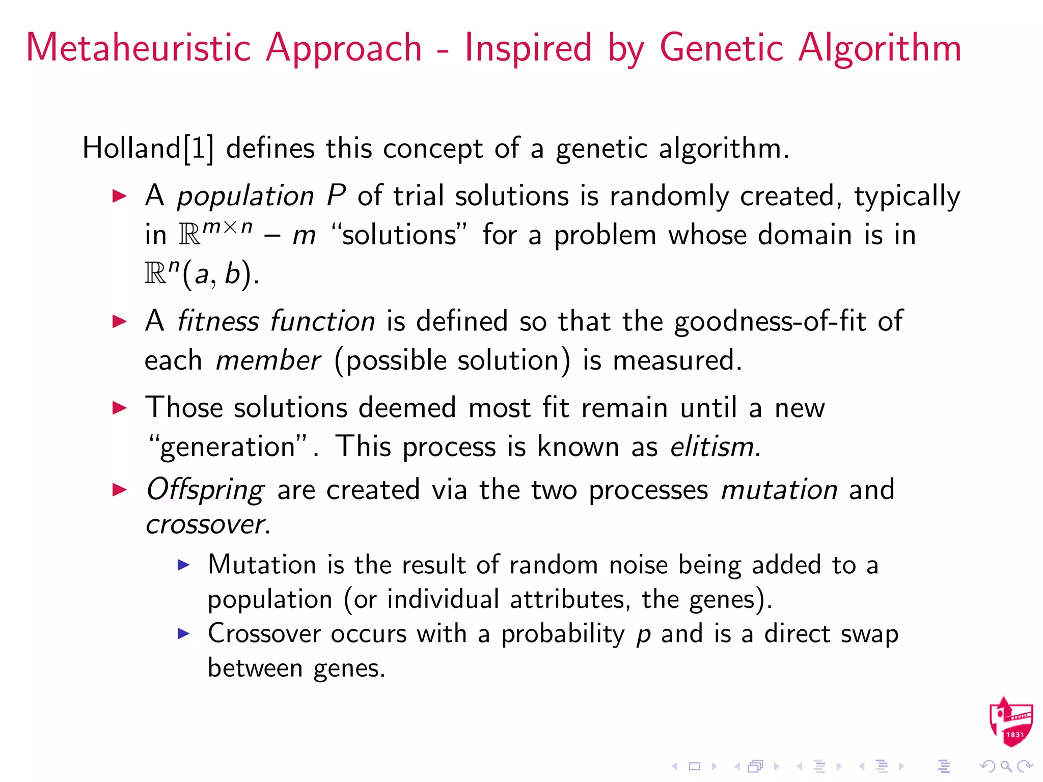 Metaheuristic Approach - Inspired by Genetic Algorithm
Holland[1] deﬁnes this concept of a genetic algorithm.
A population P of trial solutions is randomly created, typically
in Rm×n – m “solutions” for a problem whose domain is in
Rn(a, b).
A ﬁtness function is deﬁned so that the goodness-of-ﬁt of
each member (possible solution) is measured.
Those solutions deemed most ﬁt remain until a new
“generation”. This process is known as elitism.
Oﬀspring are created via the two processes mutation and
crossover.
Mutation is the result of random noise being added to a
population (or individual attributes, the genes).
Crossover occurs with a probability p and is a direct swap
between genes.
 