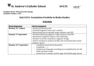 St. Andrew’s Catholic School 64135
Candidate Name: Thomas Jericho Salango
Candidate Number: 1220
Unit G321: Foundation Portfolio in Media Studies
Schedule
Week Beginning Work Completed
Monday 31st August -Started preliminary task.
-Finished magazine front cover analysis.
-Researching how to identify target audience and USP.
Monday 7th September -Finished analyzing magazine target audience and USP.
-Researched magazines figures and readership.
-Decided on chosen inspiration magazine design.
-Starter working on audience profile and researching facts about
magazine genre.
Monday 14th September - Completed mood board document
- Completed ------
- Updated my blog page recording my accomplihments for the
week and future tasks
- Learnt how to analyse context page and double page spread
 