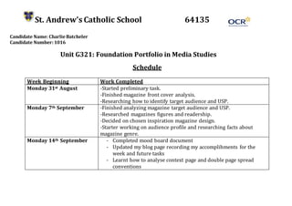 St. Andrew’s Catholic School 64135
Candidate Name: Charlie Batcheler
Candidate Number: 1016
Unit G321: Foundation Portfolio in Media Studies
Schedule
Week Beginning Work Completed
Monday 31st August -Started preliminary task.
-Finished magazine front cover analysis.
-Researching how to identify target audience and USP.
Monday 7th September -Finished analyzing magazine target audience and USP.
-Researched magazines figures and readership.
-Decided on chosen inspiration magazine design.
-Starter working on audience profile and researching facts about
magazine genre.
Monday 14th September - Completed mood board document
- Updated my blog page recording my accomplihments for the
week and future tasks
- Learnt how to analyse context page and double page spread
conventions
 