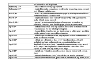 the bottom of the magazine
February 16th I finished my double page spread
February 23rd I started to make corrections to editorial by adding more content
so it fills more of the page
March 1st I made corrections to my contents page by adding more sublines
and more around the structure
March 8th I improved imanis hair on my front cover by adding a mask to
make it look more natural
March 22nd I moved the dates at the bottom of the pages around so my
editorial, contents, and double page spread are the same
April 2nd I added more detail into my location recce and included model
requirements for my photography plan
April 5th I changed the strap line on my front cover to white and I used the
soft focus tool to go around imanis edges
April 10th I added logo on to my double page spread and turned them red to
make the house colours
April 15th I edited my editorial so that every time I mentioned ‘SAS’ I
included my logo and moved my contacts details down
April 20th I upload all my word and PowerPoint document up to my word
press page. First I uploaded them into slide share and then
copied the link into my word press page
April 23rd I put all my evaluation questions into power points with screen
shots
April 25th I uploaded my PowerPoint’s into different media software’s
April 28th I uploaded my evaluation questions in media onto my word press
 