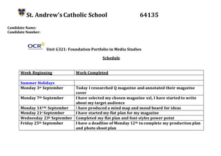 St. Andrew’s Catholic School 64135
Candidate Name:
Candidate Number:
Unit G321: Foundation Portfolio in Media Studies
Schedule
Week Beginning Work Completed
Summer Holidays
Monday 3st September Today I researched Q magazine and annotated their magazine
cover
Monday 7th September I have selected my chosen magazine xxl, I have started to write
about my target audience
Monday 1414h September I have produced a mind map and mood board for ideas
Monday 21t September I have started my flat plan for my magazine
Wednesday 23h September Completed my flat plan and font styles power point
Friday 25th September I have a deadline of Monday 12th to complete my production plan
and photo shoot plan
 