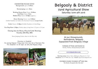 Belgooly & District
72nd Agricultural Show
Saturday June 4th 2016
At our Showgrounds,
Ballindenisk, Belgooly
Signposted from Belgooly village
Schedule of Prizes and Events for
Horses, Ponies, Showjumping & Cattle
www.belgoolyshow.com
showing entries: Eileen Ahern, Ballingarry, Belgooly, Co. Cork
telephone: 021 4770980 after 7pm. Email: belgoolyshow@gmail.com
EntriEs ClosE tUEsDaY 24th MaY 2016
no Entries accepted after this date!
Exhibitors plEasE notE!
showgrounds open at 8.30am
showjumping starts: 10am
Working hunter pony Classes: 10:30am
led pony Classes: 11am
ridden pony Classes: 12.30pm (approx.)
horse showing Classes: start 11.00am
Exhibit Numbers are held at the Secretary’s Caravan except Cattle.
Cattle Classes: 12.30pm (Exhibit Numbers at Cattle Ring).
Fun Dog show: 2.30pm. Entries taken at ring from 1.15 pm to 2.15 pm
Closing date for horse, pony & Cattle showing:
tuesday 24th May 2016
Show Jumping Entries taken on the Day only.
Directions to Showfield:
On entering Belgooly Village from Cork, turn left at Huntsman Pub.
The Showfield is on the right, one mile from Belgooly village.
 