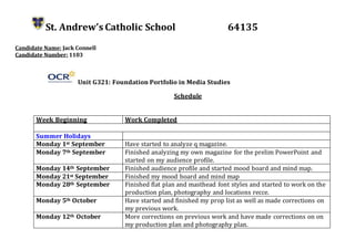 St. Andrew’s Catholic School 64135
Candidate Name: Jack Connell
Candidate Number: 1103
Unit G321: Foundation Portfolio in Media Studies
Schedule
Week Beginning Work Completed
Summer Holidays
Monday 1st September Have started to analyze q magazine.
Monday 7th September Finished analyzing my own magazine for the prelim PowerPoint and
started on my audience profile.
Monday 14th September Finished audience profile and started mood board and mind map.
Monday 21st September Finished my mood board and mind map
Monday 28th September Finished flat plan and masthead font styles and started to work on the
production plan, photography and locations recce.
Monday 5th October Have started and finished my prop list as well as made corrections on
my previous work.
Monday 12th October More corrections on previous work and have made corrections on on
my production plan and photography plan.
 