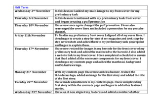 Half Term
Wednesday 2nd November In this lesson I added my main image to my front cover for my
preliminary task
Thursday 3rd November In this lesson I continued with my preliminary task front cover
and began creating a puff promotion
Thursday 10th November I have now once again changed the puff promotion. I have also
rearranged the cover lines and included a promotion for my youtube
channel.
Friday 11th November To finalise my preliminary front cover I aligned all of my cover lines. I
then began to create a step-by-step of my magazine and took step-by-
step screenshots and added them to my preliminary task powerpoint
and began to explain them.
Thursday 17th November I have now resized the images in my barcode for the front cover of my
preliminary task and added the masthead to the barcode. I also added
a website link to my front cover. I then completed a checklist to ensure
that I had added all the necessary components for my front cover. I
then began my contents page and added the masthead, background
and St.Andrews logo.
Monday 21st November With my contents page I have now added a banner, resized the
St.Andrews logo, added an image for the first story and added the title
of the first story.
Tuesday 22nd November I have made adjustments to my contents page. I have completed my
first story within the contents page and begun to add other featured
stories.
Wednesday 23rd November I have as of now aligned my features and added a number of other
 