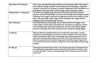 Thursday 26th January I have now changed the page number at the bottom right of the page. I
also added the page number to the bottom left of the page, using text
wrap to wrap the text around it. Another thing that I have included is a
pull quote at the top of the article using a quote from the article.
Wednesday 1st February To add to my double page spread for my main task I have taken a
picture and used Photoshop to remove the background using the quick
selection tool, magic wand tool, background eraser tool and the eraser
tool. I then used the refine edge tool to smoothen the edges before
adding it into my double page spread.
28th February I decided that my main image on my DPS needed to be bigger as to
repeat (Steve Neale)the conventions of ‘The Source magazine’ where
in my double page spread of inspiration has the artist going slightly
onto the left page of the DPS and therefore I made the image bigger.
1st March With my DPS nearcompletion there were still some corrections / certain
things that needed doingto it in order to make it complete. The social media
logos in the bottom right of the second page of my double page spread were
not in line with the page numberon the left. I felt it was important to ensure
that the conventions on my double page spread and other pages aligned and
so used the frame for the columns to align the social media logos with the page
number.
8th March Although I had finished the article on my double page spread, I thought that it
was lackingElectronic Media and so reduced the size of the text in the article
to 13pt and added ‘*Visit our Facebook page TheLean Musicto watch the full
interview*’
 
