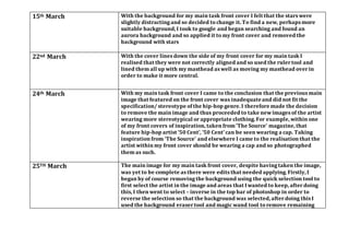 15th March With the background for my main task front cover I felt that the stars were
slightly distractingand so decided to change it. To find a new, perhaps more
suitable background, I took to google and began searching and found an
aurora background and so applied it to my front cover and removed the
background with stars
22nd March With the cover lines down the side of my front cover for my main task I
realised that they were not correctly aligned and so used the rulertool and
lined them all up with my masthead as well as moving my masthead overin
order to make it more central.
24th March With my main task front cover I came to the conclusion that the previous main
image that featured on the front cover was inadequateand did not fit the
specification/ stereotype of the hip-hop genre. I therefore made the decision
to remove the main image and thus proceeded to take newimages of the artist
wearing more stereotypical orappropriate clothing. For example, within one
of my front covers of inspiration, taken from ‘The Source’ magazine, that
feature hip-hop artist ’50 Cent’, ’50 Cent’ can be seen wearing a cap. Taking
inspiration from ‘The Source’ and elsewhere I came to the realisation that the
artist within my front cover should be wearing a cap and so photographed
them as such.
25TH March The main image for my main task front cover, despite havingtaken the image,
was yet to be complete as there were edits that needed applying. Firstly, I
began by of course removingthe background using the quick selection tool to
first select the artist in the image and areas that Iwanted to keep, afterdoing
this, I then went to select – inverse in the top bar of photoshop in order to
reverse the selection so that the background was selected, afterdoing this I
used the background eraser tool and magic wand tool to remove remaining
 