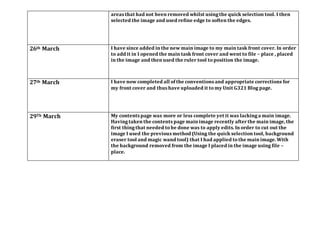 areas that had not been removed whilst usingthe quick selection tool. I then
selected the image and used refine edge to soften the edges.
26th March I have since added in the new main image to my main task front cover. In order
to add it in I opened the main task front cover and went to file – place , placed
in the image and then used the ruler tool to position the image.
27th March I have now completed all of the conventions and appropriate corrections for
my front cover and thus have uploaded it to my Unit G321 Blog page.
29Th March My contents page was more or less complete yet it was lackinga main image.
Havingtaken the contents page main image recently afterthe main image, the
first thingthat needed to be done was to apply edits. In order to cut out the
image I used the previous method (Using the quick selection tool, background
eraser tool and magic wand tool) that I had applied to the main image. With
the background removed from the image I placed in the image using file –
place.
 
