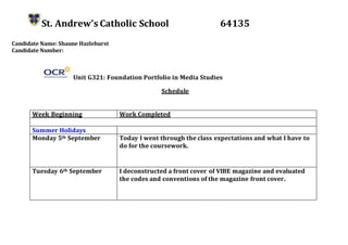 St. Andrew’s Catholic School 64135
Candidate Name: Shaune Hazlehurst
Candidate Number:
Unit G321: Foundation Portfolio in Media Studies
Schedule
Week Beginning Work Completed
Summer Holidays
Monday 5th September Today I went through the class expectations and what I have to
do for the coursework.
Tuesday 6th September I deconstructed a front cover of VIBE magazine and evaluated
the codes and conventions of the magazine front cover.
 