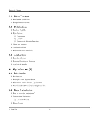 DataLab Classes
5.2 Bayes Theorem
1. Conditional probability
2. Independence of events
5.3 Distributions
1. Random Variables
2. Distributions
(a) Continuous
(b) Discrete
(c) Examples in Machine Learning
3. Mean and variance
4. Joint distributions
5. Covariance and Correlation
5.4 Applications
1. Bayesian inference
2. Principal Component Analysis
3. Analysis of Samples
6 Optimization [3]
6.1 Introduction
1. Formulation
2. Example: Least Squared Error
3. Continuous versus Discrete Optimization
4. Constrained and Unconstrained Optimization
6.2 Basic Optimization
1. How to recognize a minimum?
2. Search using Derivatives
(a) Gradient Descent
3. Linear Search
A New Era 10
 