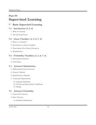 DataLab Classes
Part IV
Supervised Learning
7 Basic Supervised Learning
7.1 Introduction [4, 5, 6]
1. What is Learning?
2. The Learning Process
7.2 Linear Classiﬁers [4, 5, 6, 7, 8]
1. What is a Classiﬁer?
2. Introduction to Linear Classiﬁers
3. Mean-Square Error Linear Estimation
4. Regularization
7.3 Probability Classiﬁers [4, 5, 6, 7, 8]
1. Discriminant Functions
2. Naive Bayes
7.4 Advanced Optimization
1. Diﬀerentiable Convex Functions
2. Newton’s Method
3. Quasi-Newton’s Methods
4. Constrained Optimization
(a) Lagrange Multipliers
(b) The Karush-Kuhn-Tucher Condiditons
(c) Duality
7.5 Advanced Probability
1. Central limit theorem
2. Bayes Theorem
(a) Likelihood Distribution
A New Era 12
 