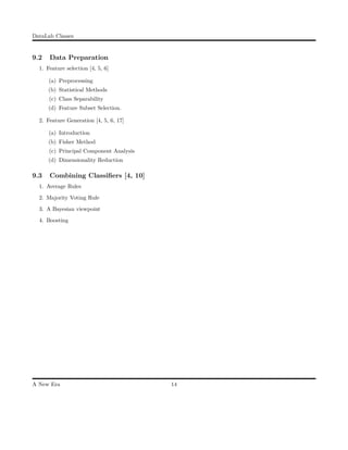 DataLab Classes
9.2 Data Preparation
1. Feature selection [4, 5, 6]
(a) Preprocessing
(b) Statistical Methods
(c) Class Separability
(d) Feature Subset Selection.
2. Feature Generation [4, 5, 6, 17]
(a) Introduction
(b) Fisher Method
(c) Principal Component Analysis
(d) Dimensionality Reduction
9.3 Combining Classiﬁers [4, 10]
1. Average Rules
2. Majority Voting Rule
3. A Bayesian viewpoint
4. Boosting
A New Era 14
 
