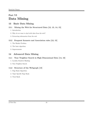 DataLab Classes
Part VI
Data Mining
13 Basic Data Mining
13.1 Mining the Web for Structured Data [12, 13, 14, 15]
1. Introduction
2. Why do we want to deal with data from the web?
3. Extracting information from the web
13.2 Frequent Itemsets and Association rules [12, 15]
1. The Market Problem
2. The basic algorithm
3. Improvements
14 Advanced Data Mining
14.1 Near Neighbor Search in High Dimensional Data [14, 16]
1. Locality Sensitive Hashing
2. Near Neighbor Search
14.2 Structure of the Webgraph [13]
1. Page Rank Algorithm
2. Topic Speciﬁc Page Rank
3. Trust Rank
A New Era 16
 