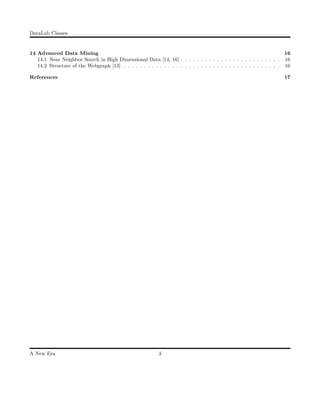 DataLab Classes
14 Advanced Data Mining 16
14.1 Near Neighbor Search in High Dimensional Data [14, 16] . . . . . . . . . . . . . . . . . . . . . . . . . 16
14.2 Structure of the Webgraph [13] . . . . . . . . . . . . . . . . . . . . . . . . . . . . . . . . . . . . . . . 16
References 17
A New Era 3
 
