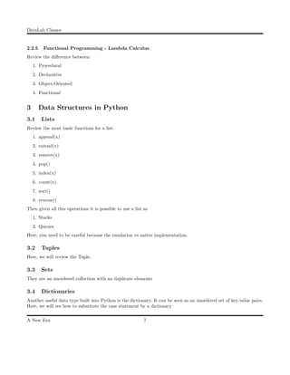 DataLab Classes
2.2.5 Functional Programming - Lambda Calculus
Review the diﬀerence between:
1. Procedural
2. Declarative
3. Object-Oriented
4. Functional
3 Data Structures in Python
3.1 Lists
Review the most basic functions for a list:
1. append(x)
2. extend(x)
3. remove(x)
4. pop()
5. index(x)
6. count(x)
7. sort()
8. reverse()
Then given all this operations it is possible to use a list as
1. Stacks
2. Queues
Here, you need to be careful because the emulation vs native implementation.
3.2 Tuples
Here, we will review the Tuple.
3.3 Sets
They are an unordered collection with no duplicate elements
3.4 Dictionaries
Another useful data type built into Python is the dictionary. It can be seen as an unordered set of key:value pairs.
Here, we will see how to substitute the case statement by a dictionary
A New Era 7
 