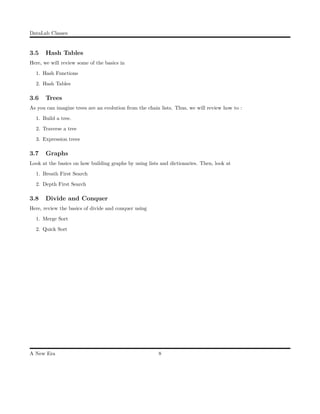 DataLab Classes
3.5 Hash Tables
Here, we will review some of the basics in
1. Hash Functions
2. Hash Tables
3.6 Trees
As you can imagine trees are an evolution from the chain lists. Thus, we will review how to :
1. Build a tree.
2. Traverse a tree
3. Expression trees
3.7 Graphs
Look at the basics on how building graphs by using lists and dictionaries. Then, look at
1. Breath First Search
2. Depth First Search
3.8 Divide and Conquer
Here, review the basics of divide and conquer using
1. Merge Sort
2. Quick Sort
A New Era 8
 