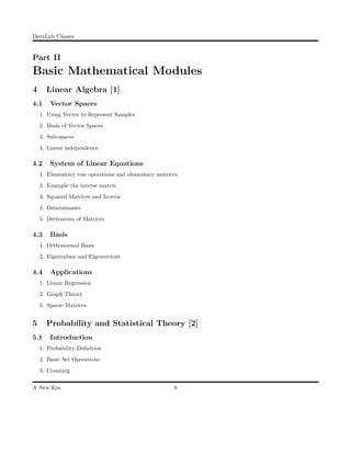 DataLab Classes
Part II
Basic Mathematical Modules
4 Linear Algebra [1]
4.1 Vector Spaces
1. Using Vector to Represent Samples
2. Basis of Vector Spaces
3. Sub-spaces
4. Linear independence
4.2 System of Linear Equations
1. Elementary row operations and elementary matrices
2. Example the inverse matrix
3. Squared Matrices and Inverse
4. Determinants
5. Derivatives of Matrices
4.3 Basis
1. Orthonormal Basis
2. Eigenvalues and Eigenvectors
4.4 Applications
1. Linear Regression
2. Graph Theory
3. Sparse Matrices
5 Probability and Statistical Theory [2]
5.1 Introduction
1. Probability Deﬁnition
2. Basic Set Operations
3. Counting
A New Era 9
 