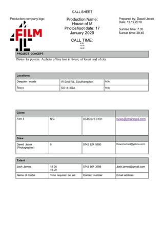 CALL SHEET
Production company logo Production Name:
House of M
Photoshoot date: 17
January 2020
Prepared by: Dawid Jecek
Date: 12.12.2019
Sunrise time: 7.35
Sunset time: 20.40
CALL TIME:
9.00
18.00
19.25
PROJECT CONCEPT:
Photos for posters. A photo of boy lost in forest, of forest and of city
Locations:
Deepden woods W End Rd, Southampton N/A
Tesco SO18 3QA N/A
Client
Film 4 N/C 0345 076 0191 news@channel4.com
Crew
Dawid Jecek
(Photographer)
9 0742 824 5600 Dawid.email@yahoo.com
Talent
Josh James 18.00
19.00
0745 564 3998 Josh.james@gmail.com
Name of model Time required on set Contact number Email address
 