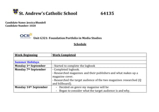 St. Andrew’s Catholic School 64135
Candidate Name: JessicaBlundell
Candidate Number: 1020
Unit G321: Foundation Portfolio in Media Studies
Schedule
Week Beginning Work Completed
Summer Holidays
Monday 1st September - Started to complete the logbook
Monday 7th September - Completed logbook.
- Researched magazines and their publishers and what makes up a
magazine cover.
- Researched the target audience of the two magazines researched (Q
and billboard).
Monday 14th September - Decided on genre my magazine will be
- Began to consider what the target audience is and why.
 