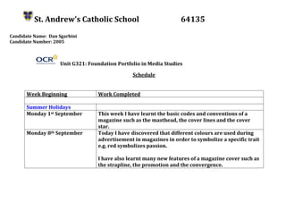 St. Andrew’s Catholic School 64135
Candidate Name: Dan Sgarbini
Candidate Number: 2005
Unit G321: Foundation Portfolio in Media Studies
Schedule
Week Beginning Work Completed
Summer Holidays
Monday 1st September This week I have learnt the basic codes and conventions of a
magazine such as the masthead, the cover lines and the cover
star.
Monday 8th September Today I have discovered that different colours are used during
advertisement in magazines in order to symbolize a specific trait
e.g. red symbolizes passion.
I have also learnt many new features of a magazine cover such as
the strapline, the promotion and the convergence.
 