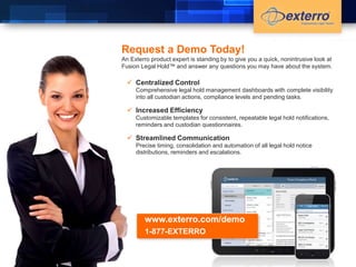 Request a Demo Today! 
An Exterro product expert is standing by to give you a quick, nonintrusive look at 
Fusion Legal Hold™ and answer any questions you may have about the system. 
 Centralized Control 
Comprehensive legal hold management dashboards with complete visibility 
into all custodian actions, compliance levels and pending tasks. 
 Increased Efficiency 
Customizable templates for consistent, repeatable legal hold notifications, 
reminders and custodian questionnaires. 
 Streamlined Communication 
Precise timing, consolidation and automation of all legal hold notice 
distributions, reminders and escalations. 
www.exterro.com/demo 
1-877-EXTERRO 
