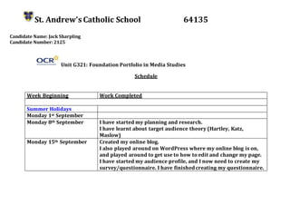 St. Andrew’s Catholic School 64135
Candidate Name: Jack Sharpling
Candidate Number: 2125
Unit G321: Foundation Portfolio in Media Studies
Schedule
Week Beginning Work Completed
Summer Holidays
Monday 1st September
Monday 8th September I have started my planning and research.
I have learnt about target audience theory (Hartley, Katz,
Maslow)
Monday 15th September Created my online blog.
I also played around on WordPress where my online blog is on,
and played around to get use to how to edit and change my page.
I have started my audience profile, and I now need to create my
survey/questionnaire. I have finished creating my questionnaire.
 