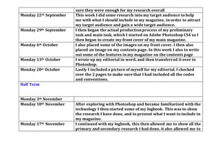 sure they were enough for my research overall
Monday 22rd September This week I did some research into my target audience to help
me with what I should include in my magazine, in order to attract
my target audience and gain a wide target audience.
Monday 29th September I then began the actual production process of my preliminary
task and main task, which I started on Adobe Photoshop CS4 so I
then began to create my front cover of my main magazine.
Monday 6th October I also placed some of the images on my front cover. I then also
placed an image on my contents page. In this week I also to write
out some of the features in my magazine on the contents page
Monday 13th October I wrote up my editorial in word, and then transferred it over to
Photoshop.
Monday 20st October Lastly I included a picture of myself for my editorial. I checked
over the 2 pages to make sure that I had included all the codes
and conventions.
Half Term
Monday 3th November
Monday 10th November After exploring with Photoshop and became familiarized with the
technology I then started some of my logbook. This was to show
the research I have done, and to present what I want to include in
my magazine.
Monday 17th November I continued with my logbook, this then allowed me to show all the
primary and secondary research I had done, it also allowed me to
 