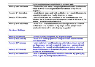 explain the reason to why I chose to focus on R&B
Monday 24th November I had started plan when I was going to take my main pictures and
when that was taken I uploaded some of them to my music
magazine.
Monday 1nd December I created my 3 pages and with and before my I started I created a
template to make sure I had a structurein place.
Monday 8th December I started to include my coverlines to my front cover and this
allowed me to show off the type of music I listen to because of the
people I included in my cover lines.
Monday 15th December I made sure I included some institution logos such as Facebook
and Twitter to at least one of my pages so that people could
familiarize themselves with ‘Replay’ magazine.
Christmas Holidays
Monday 5th January I placed all of my images on my magazine pages
Monday 12th January I made sure all my pages were completed and improvements
have been made
Monday 19th January I wrote out what I would say in my editorial, and made sure all
my three pages were all competed. Made sure I was consistent
throughout,for example sticking to the same colour scheme.
Monday 9th February Made different corrections to my logbook, and made sure my
evaluation was completed
Monday 16th February I then started to gather some audience feedback. By getting my
peers to give me there personal feedback.
 
