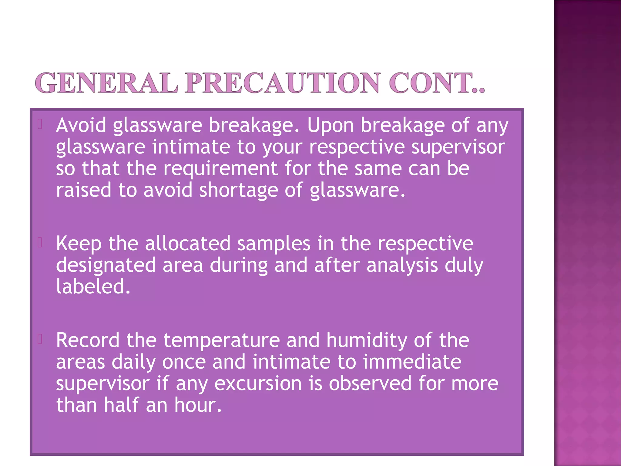  Avoid glassware breakage. Upon breakage of any
glassware intimate to your respective supervisor
so that the requirement for the same can be
raised to avoid shortage of glassware.
 Keep the allocated samples in the respective
designated area during and after analysis duly
labeled.
 Record the temperature and humidity of the
areas daily once and intimate to immediate
supervisor if any excursion is observed for more
than half an hour.
 