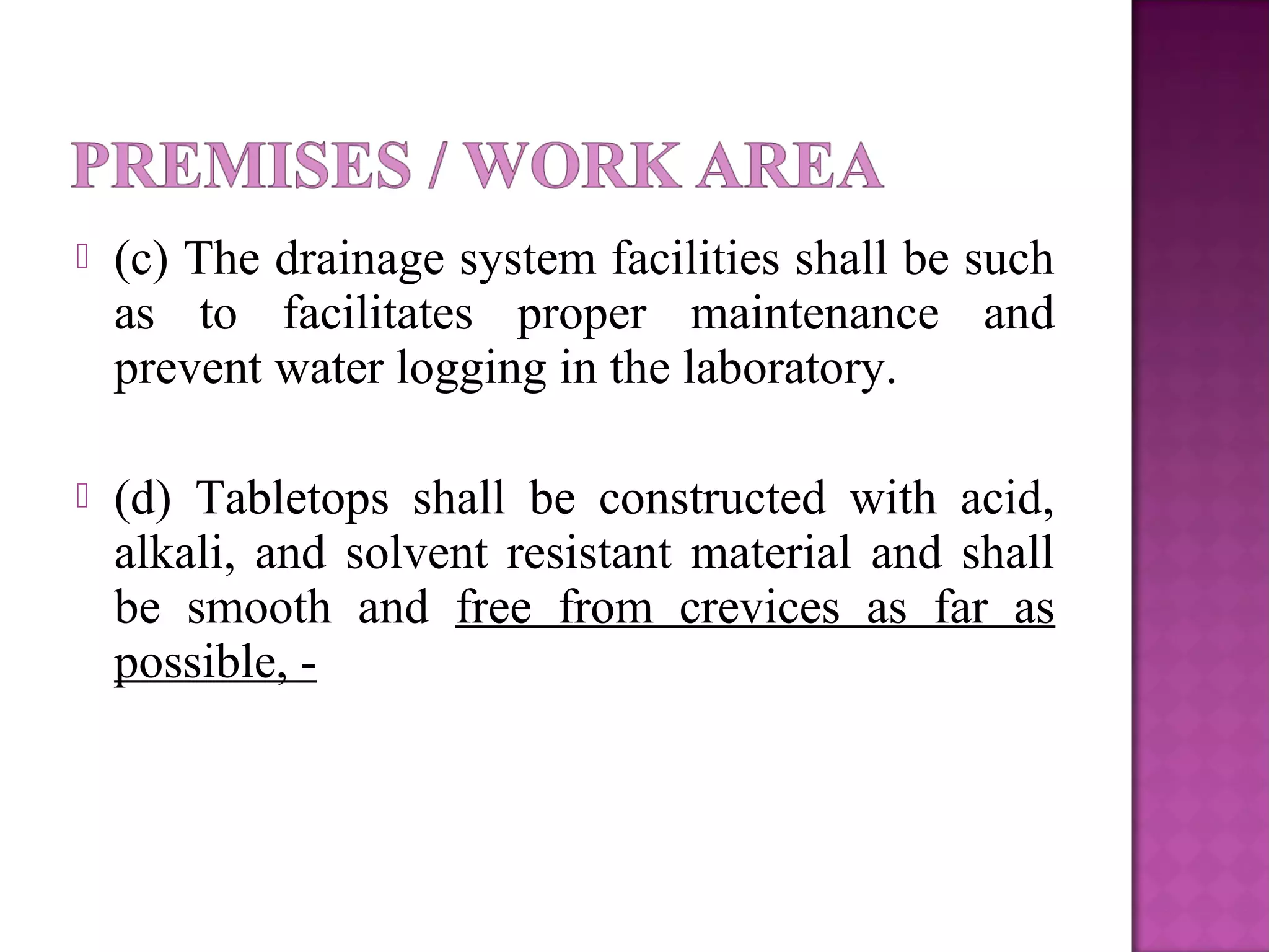  (c) The drainage system facilities shall be such
as to facilitates proper maintenance and
prevent water logging in the laboratory.
 (d) Tabletops shall be constructed with acid,
alkali, and solvent resistant material and shall
be smooth and free from crevices as far as
possible, -
 
 