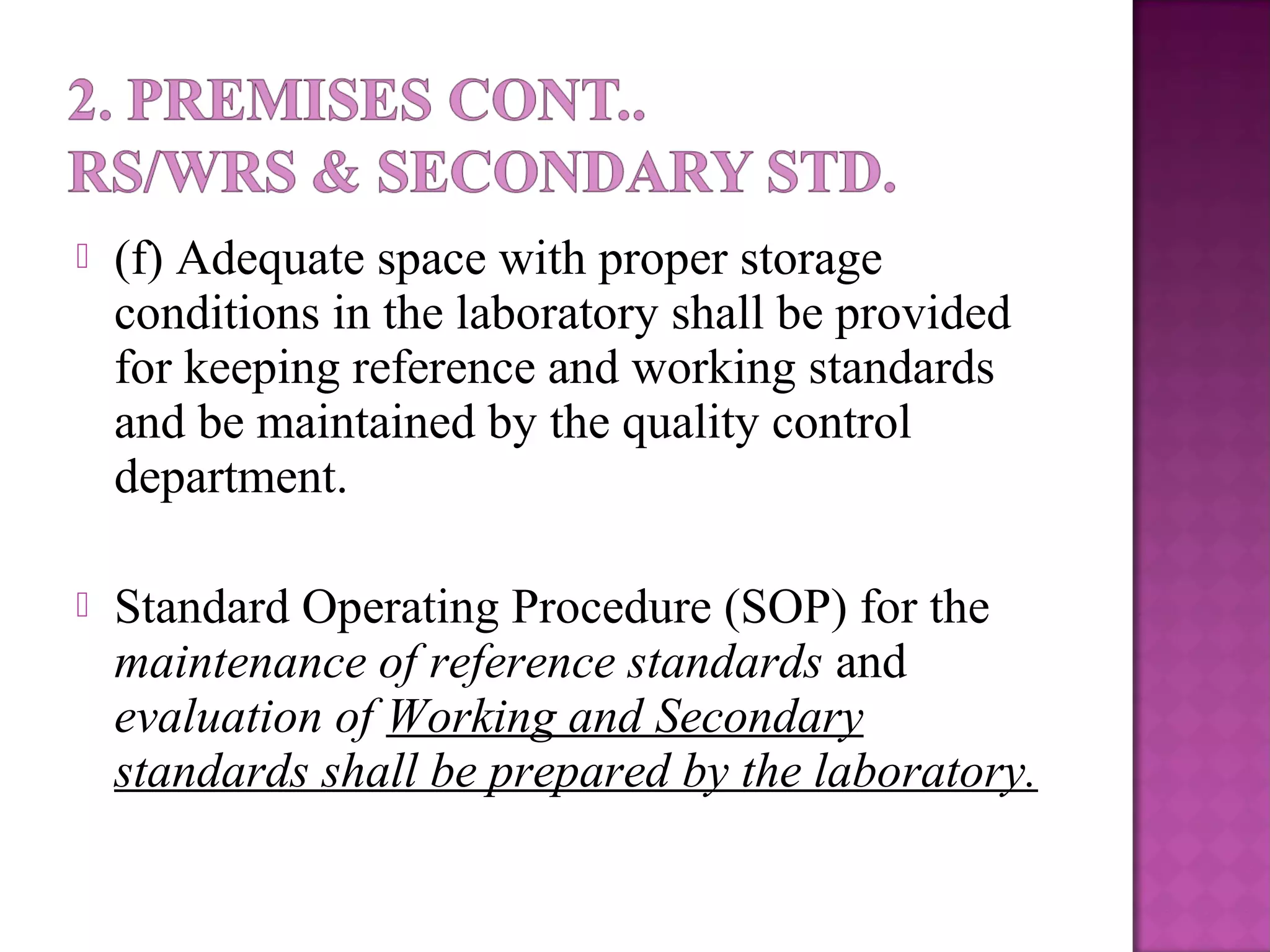  (f) Adequate space with proper storage
conditions in the laboratory shall be provided
for keeping reference and working standards
and be maintained by the quality control
department.
 Standard Operating Procedure (SOP) for the
maintenance of reference standards and
evaluation of Working and Secondary
standards shall be prepared by the laboratory.
 