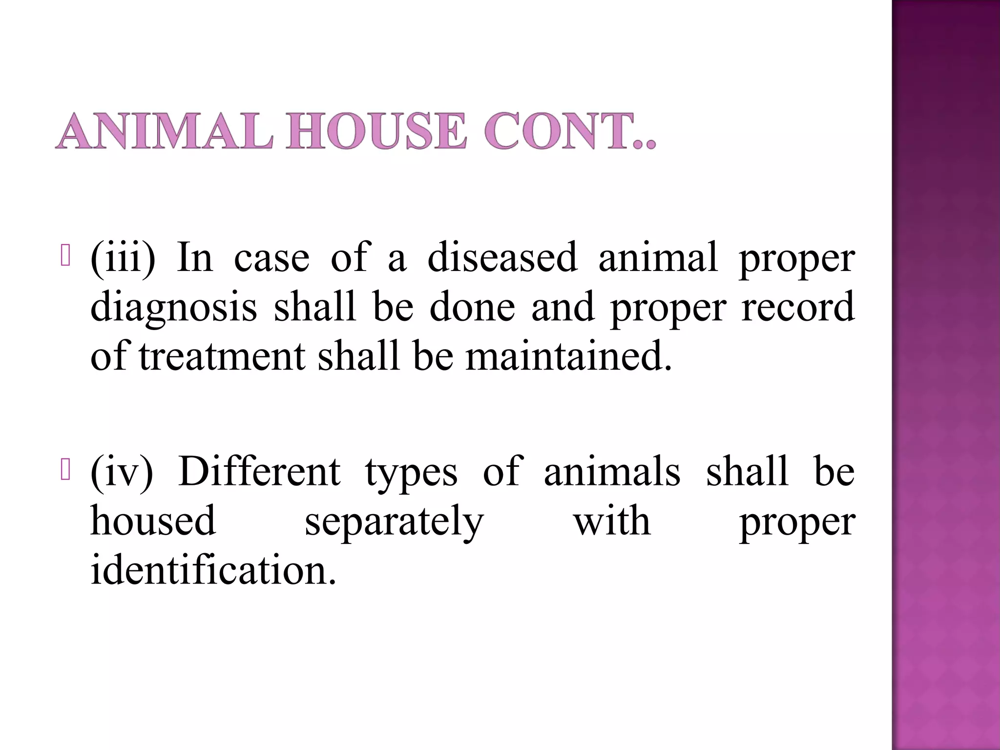  (iii) In case of a diseased animal proper
diagnosis shall be done and proper record
of treatment shall be maintained.
 (iv) Different types of animals shall be
housed separately with proper
identification.
 