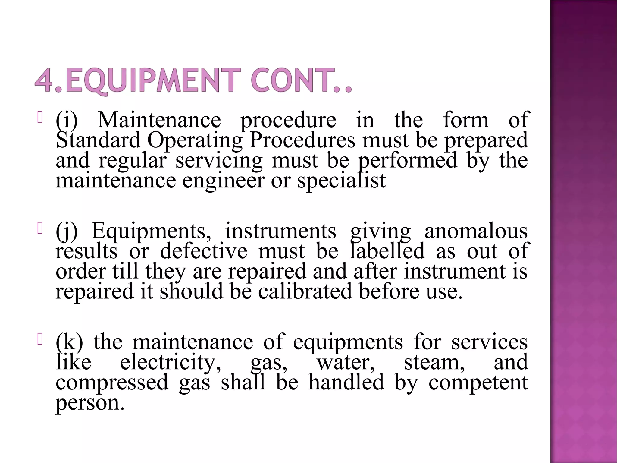  (i) Maintenance procedure in the form of
Standard Operating Procedures must be prepared
and regular servicing must be performed by the
maintenance engineer or specialist
 (j) Equipments, instruments giving anomalous
results or defective must be labelled as out of
order till they are repaired and after instrument is
repaired it should be calibrated before use.
 (k) the maintenance of equipments for services
like electricity, gas, water, steam, and
compressed gas shall be handled by competent
person.
 