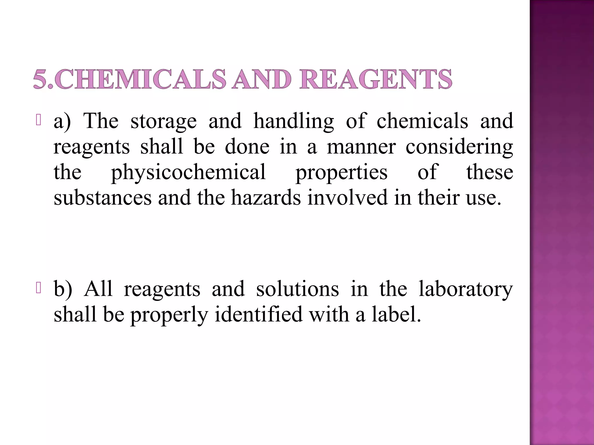  a) The storage and handling of chemicals and
reagents shall be done in a manner considering
the physicochemical properties of these
substances and the hazards involved in their use.
 b) All reagents and solutions in the laboratory
shall be properly identified with a label.
 